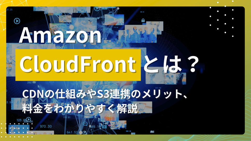 Amazon CloudFrontとは?CDNの仕組みやS3連携のメリット、料金をわかりやすく解説